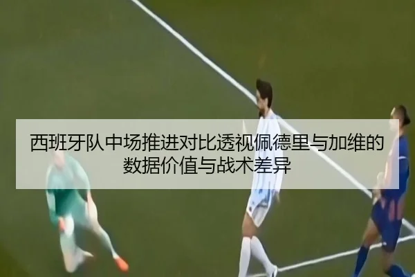 西班牙队中场推进对比透视佩德里与加维的数据价值与战术差异