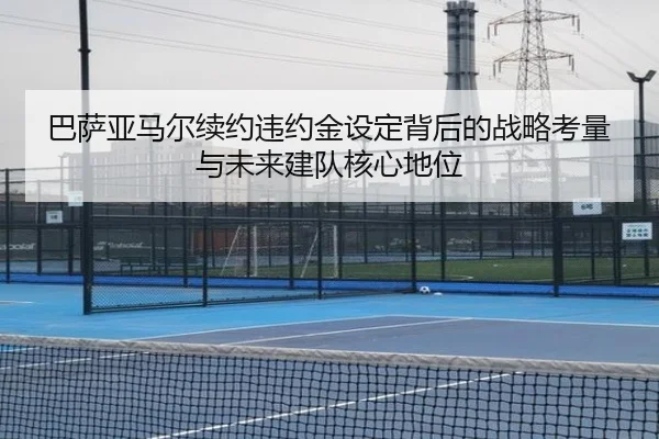 巴萨亚马尔续约违约金设定背后的战略考量与未来建队核心地位