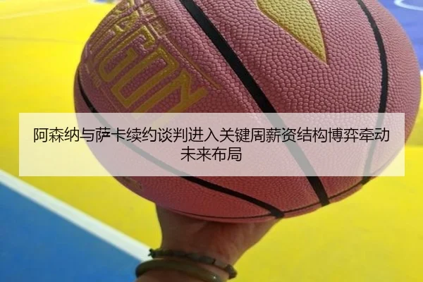 阿森纳与萨卡续约谈判进入关键周薪资结构博弈牵动未来布局
