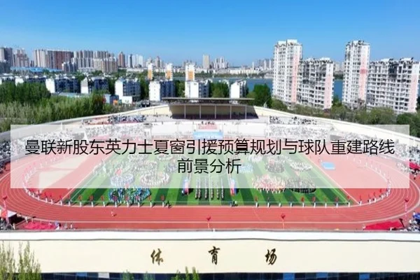 曼联新股东英力士夏窗引援预算规划与球队重建路线前景分析