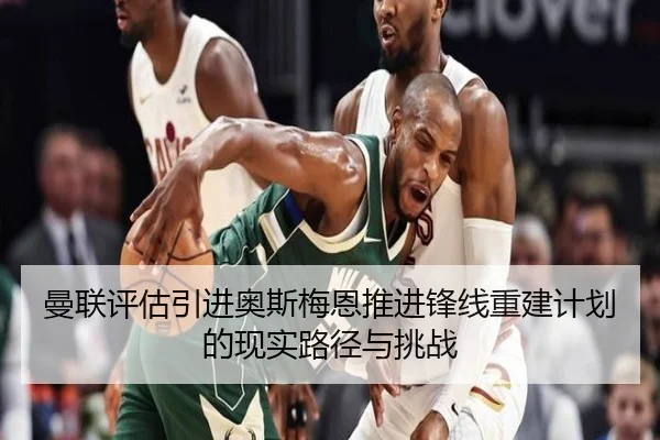 曼联评估引进奥斯梅恩推进锋线重建计划的现实路径与挑战