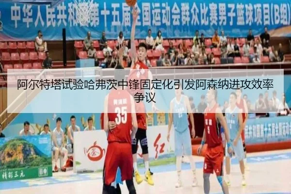 阿尔特塔试验哈弗茨中锋固定化引发阿森纳进攻效率争议