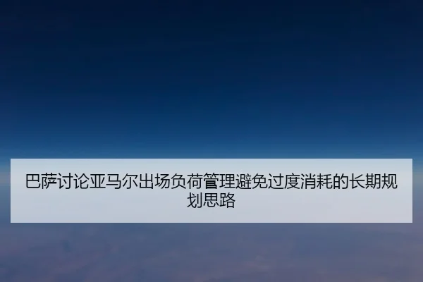 巴萨讨论亚马尔出场负荷管理避免过度消耗的长期规划思路