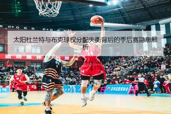 太阳杜兰特与布克球权分配失衡背后的季后赛隐患解析
