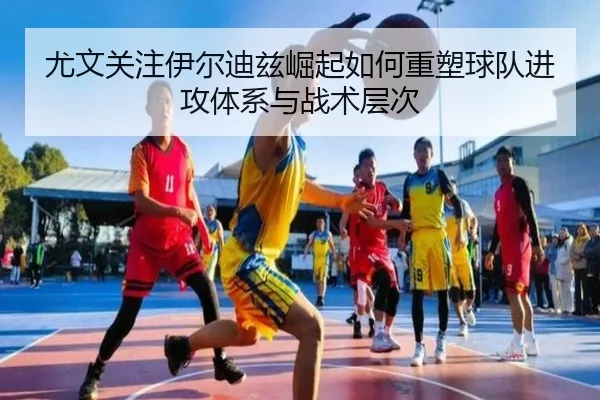 尤文关注伊尔迪兹崛起如何重塑球队进攻体系与战术层次