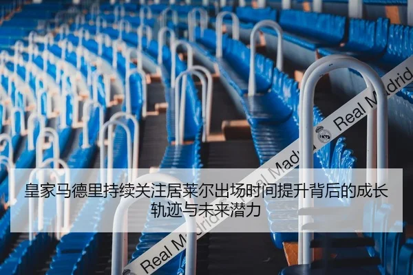 皇家马德里持续关注居莱尔出场时间提升背后的成长轨迹与未来潜力