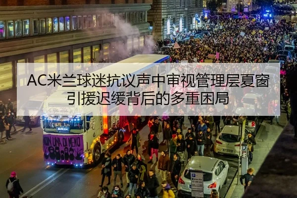 AC米兰球迷抗议声中审视管理层夏窗引援迟缓背后的多重困局